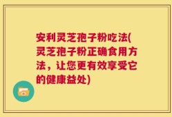 安利灵芝孢子粉吃法(灵芝孢子粉正确食用方法，让您更有效享受它的健康益处)