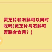 灵芝片和石斛可以同时吃吗(灵芝片与石斛可否联合食用？)