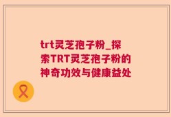 trt灵芝孢子粉_探索TRT灵芝孢子粉的神奇功效与健康益处