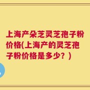 上海产朵芝灵芝孢子粉价格(上海产的灵芝孢子粉价格是多少？)
