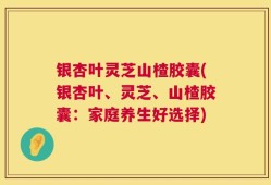 银杏叶灵芝山楂胶囊(银杏叶、灵芝、山楂胶囊：家庭养生好选择)