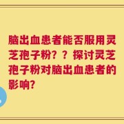 脑出血患者能否服用灵芝孢子粉？？探讨灵芝孢子粉对脑出血患者的影响？