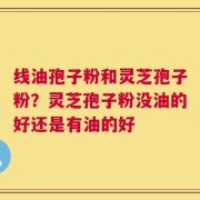 线油孢子粉和灵芝孢子粉？灵芝孢子粉没油的好还是有油的好