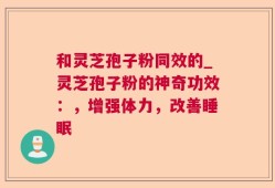 和灵芝孢子粉同效的_灵芝孢子粉的神奇功效：，增强体力，改善睡眠