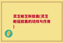 灵芝鲍芝粉胶囊(灵芝鲍菇胶囊的功效与作用)