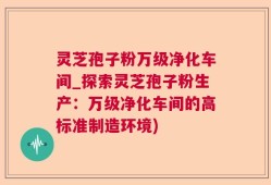 灵芝孢子粉万级净化车间_探索灵芝孢子粉生产：万级净化车间的高标准制造环境)