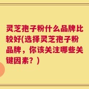 灵芝孢子粉什么品牌比较好(选择灵芝孢子粉品牌，你该关注哪些关键因素？)