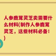 人参鹿茸灵芝卖需要什么材料(制作人参鹿茸灵芝，这些材料必备！)