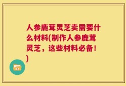 人参鹿茸灵芝卖需要什么材料(制作人参鹿茸灵芝，这些材料必备！)