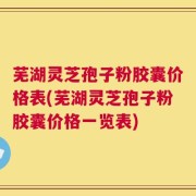 芜湖灵芝孢子粉胶囊价格表(芜湖灵芝孢子粉胶囊价格一览表)