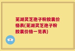 芜湖灵芝孢子粉胶囊价格表(芜湖灵芝孢子粉胶囊价格一览表)