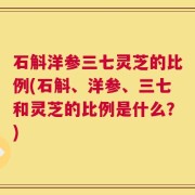 石斛洋参三七灵芝的比例(石斛、洋参、三七和灵芝的比例是什么？)