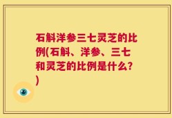 石斛洋参三七灵芝的比例(石斛、洋参、三七和灵芝的比例是什么？)