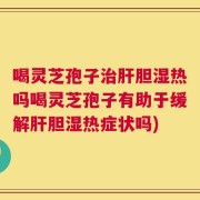 喝灵芝孢子治肝胆湿热吗喝灵芝孢子有助于缓解肝胆湿热症状吗)