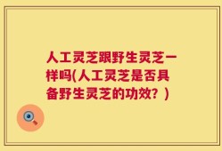 人工灵芝跟野生灵芝一样吗(人工灵芝是否具备野生灵芝的功效？)