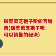 破壁灵芝孢子粉能否销售(破壁灵芝孢子粉：可以销售的秘诀)