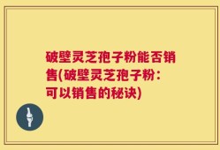 破壁灵芝孢子粉能否销售(破壁灵芝孢子粉：可以销售的秘诀)