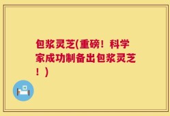 包浆灵芝(重磅！科学家成功制备出包浆灵芝！)