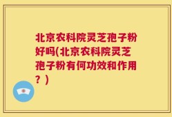 北京农科院灵芝孢子粉好吗(北京农科院灵芝孢子粉有何功效和作用？)