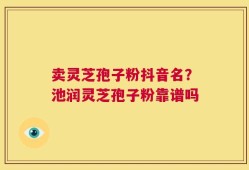 卖灵芝孢子粉抖音名？池润灵芝孢子粉靠谱吗