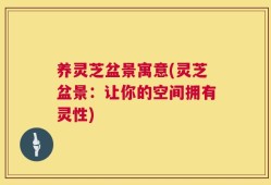 养灵芝盆景寓意(灵芝盆景：让你的空间拥有灵性)