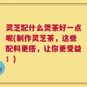 灵芝配什么煲茶好一点呢(制作灵芝茶，这些配料更搭，让你更受益！)