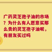 广药灵芝孢子油的市场？为什么有人愿意买那么贵的灵芝孢子油呢，有朋友买过吗