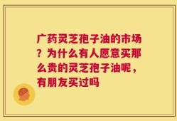 广药灵芝孢子油的市场？为什么有人愿意买那么贵的灵芝孢子油呢，有朋友买过吗