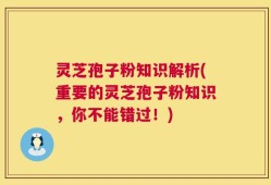 灵芝孢子粉知识解析(重要的灵芝孢子粉知识，你不能错过！)
