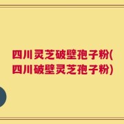 四川灵芝破壁孢子粉(四川破壁灵芝孢子粉)