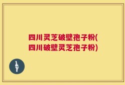 四川灵芝破壁孢子粉(四川破壁灵芝孢子粉)