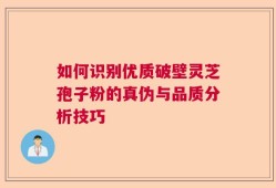 如何识别优质破壁灵芝孢子粉的真伪与品质分析技巧