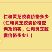 仁和灵芝胶囊价格多少(仁和灵芝胶囊价格查询及购买，仁和灵芝胶囊价格多少？)