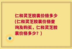 仁和灵芝胶囊价格多少(仁和灵芝胶囊价格查询及购买，仁和灵芝胶囊价格多少？)