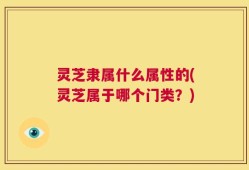 灵芝隶属什么属性的(灵芝属于哪个门类？)