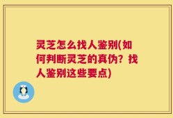 灵芝怎么找人鉴别(如何判断灵芝的真伪？找人鉴别这些要点)