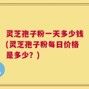 灵芝孢子粉一天多少钱(灵芝孢子粉每日价格是多少？)