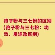 孢子粉与三七粉的区别(孢子粉与三七粉：功效、用途及区别)