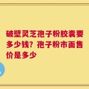 破壁灵芝孢子粉胶囊要多少钱？孢子粉市面售价是多少