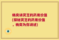 杨奕讲灵芝的药用价值(探秘灵芝的药用价值，杨奕为你讲述)