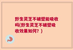 野生灵芝不破壁能吸收吗(野生灵芝不破壁吸收效果如何？)