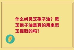 什么叫灵芝孢子油？灵芝孢子油是真的用来灵芝提取的吗？