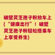 破壁灵芝孢子粉放车上(“健康出行”！破壁灵芝孢子粉轻松搭乘车上享受养生)
