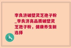 李良济破壁灵芝孢子粉_李良济高品质破壁灵芝孢子粉，健康养生新选择