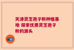 天津灵芝孢子粉种植基地 探索优质灵芝孢子粉的源头