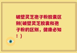 破壁灵芝孢子粉胶囊区别(破壁灵芝胶囊和孢子粉的区别，健康必知！)