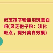 灵芝孢子粉能淡斑美白吗(灵芝孢子粉：淡化斑点，提升美白效果)