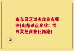 山东灵芝试点企业有哪些(山东试点企业：探寻灵芝商业化新路)