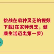 挑战在家种灵芝的视频下载(在家种灵芝，健康生活迈出第一步)