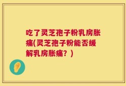吃了灵芝孢子粉乳房胀痛(灵芝孢子粉能否缓解乳房胀痛？)